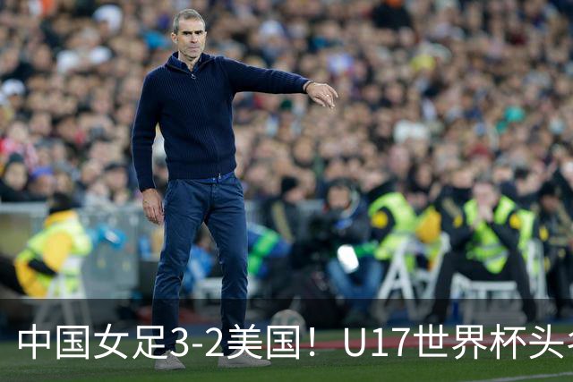 中国女足3-2美国！U17世界杯头名出线 将战法国 刘雨希世界波+双响