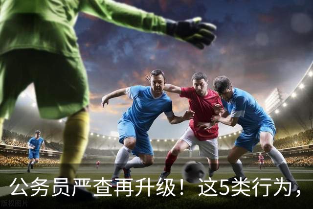 公务员严查再升级！这5类行为，纳入纪检跟踪监管名单！