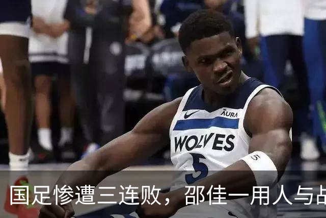 国足惨遭三连败，邵佳一用人与战术打法全面失败，提拔之新星均表现平庸