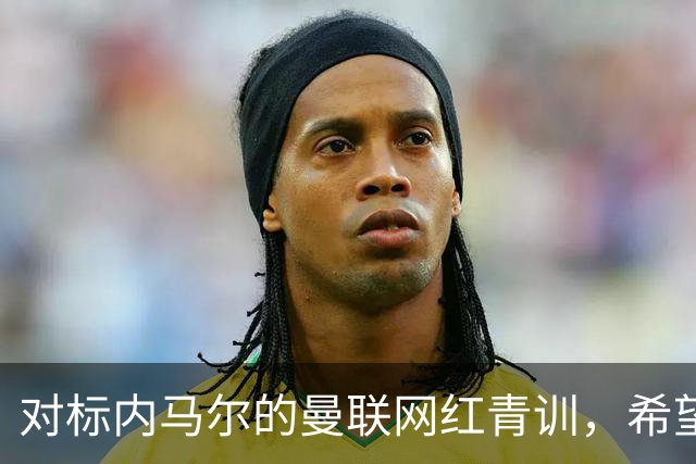 对标内马尔的曼联网红青训，希望皇马和巴萨，规划自己的职业生涯