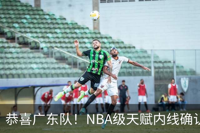 恭喜广东队！NBA级天赋内线确认加盟，保底总决赛了！
