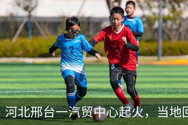河北邢台一汽贸中心起火，当地回应：无人员伤亡，消防部门和当地干部都在现场处置