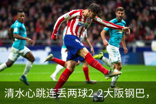 清水心跳连丢两球2-2大阪钢巴，杰巴利读秒绝平
