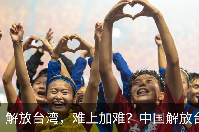 解放台湾，难上加难？中国解放台湾，到底存在哪些困难和阻碍？
