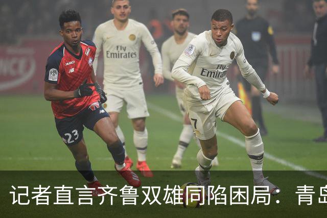 记者直言齐鲁双雄同陷困局：青岛赛程吃亏，山东选援出问题