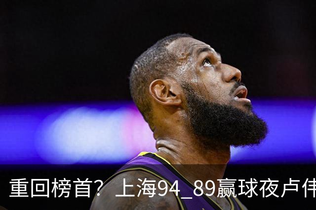 重回榜首？上海94 89赢球夜卢伟偏不夸古德温30+11，反手把拉塞尔和麦基的防守底裤当众扯了下来