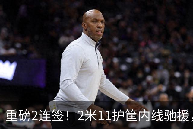 重磅2连签！2米11护筐内线驰援，徐杰迎来2大帮手，焦泊乔得以解脱