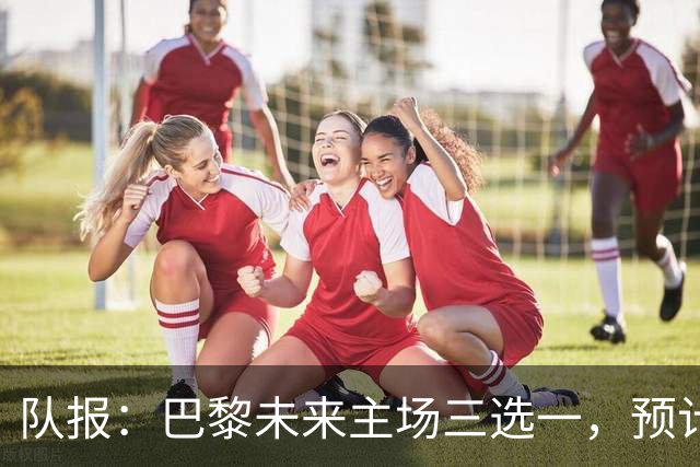 队报：巴黎未来主场三选一，预计年底前确定选址