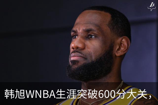 韩旭WNBA生涯突破600分大关，稳居亚洲球员历史得分榜首位